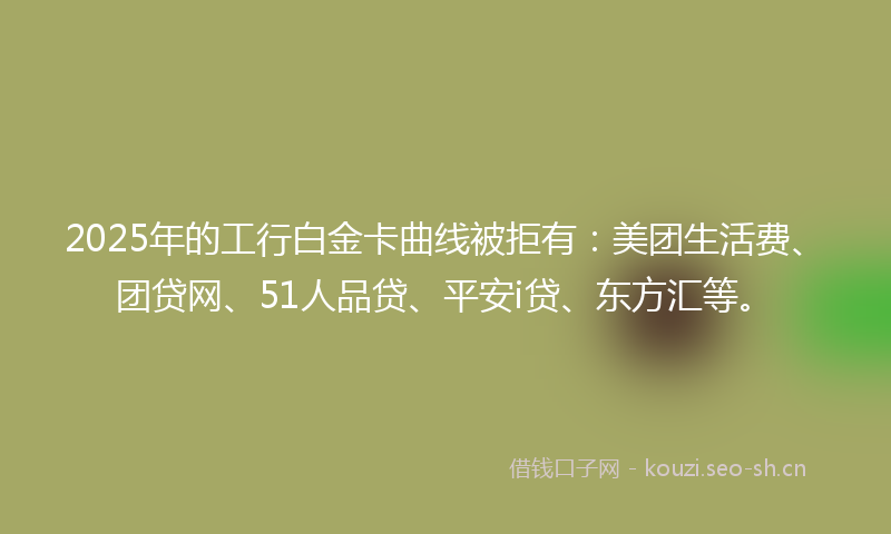 2025年的工行白金卡曲线被拒有：美团生活费、团贷网、51人品贷、平安i贷、东方汇等。
