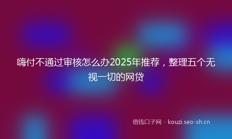 嗨付不通过审核怎么办2025年推荐，整理五个无视一切的网贷