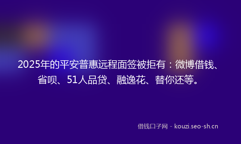 2025年的平安普惠远程面签被拒有：微博借钱、省呗、51人品贷、融逸花、替你还等。