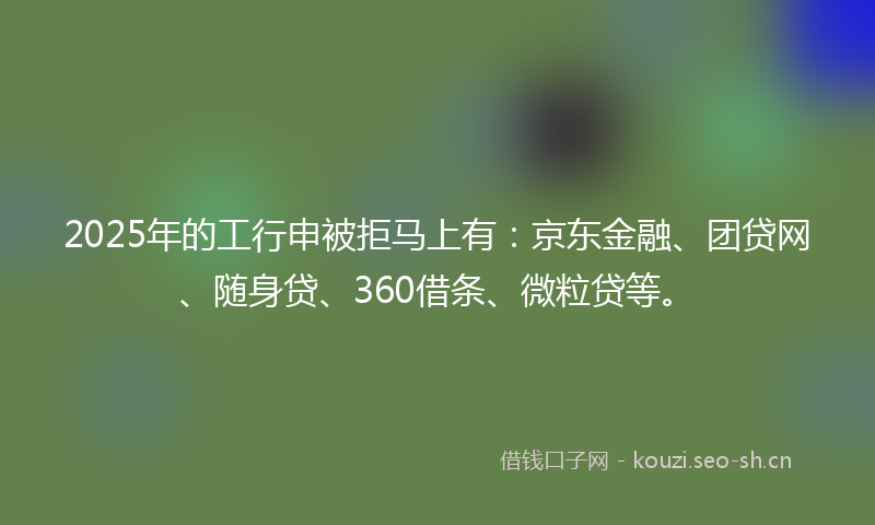 2025年的工行申被拒马上有：京东金融、团贷网、随身贷、360借条、微粒贷等。