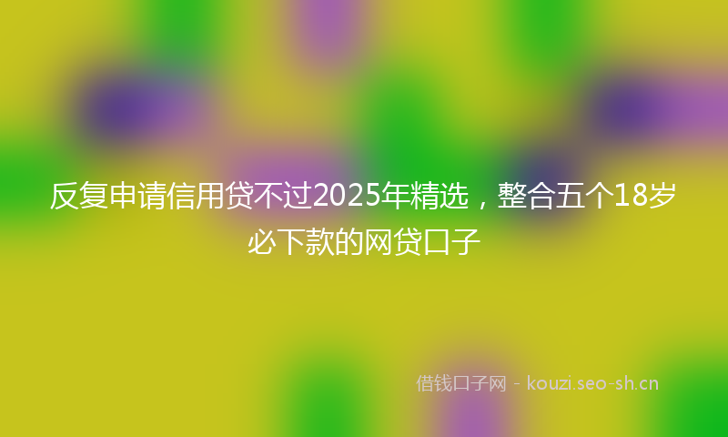 反复申请信用贷不过2025年精选，整合五个18岁必下款的网贷口子