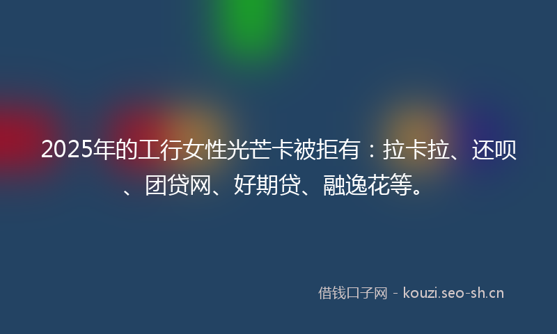 2025年的工行女性光芒卡被拒有：拉卡拉、还呗、团贷网、好期贷、融逸花等。