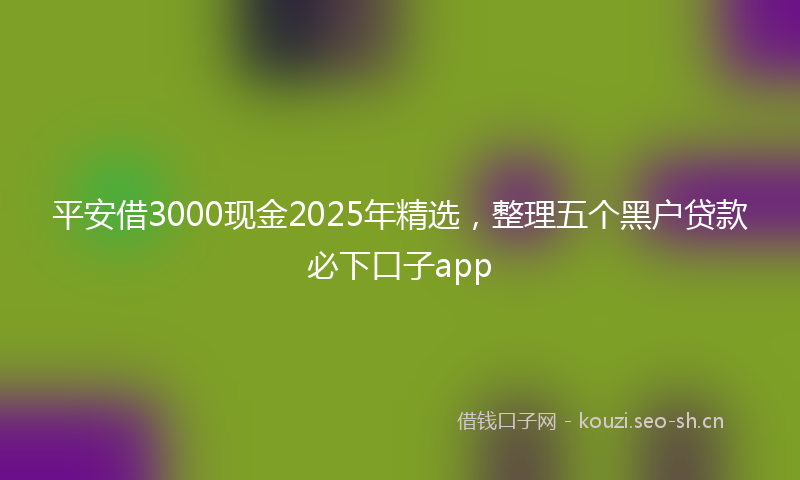 平安借3000现金2025年精选，整理五个黑户贷款必下口子app