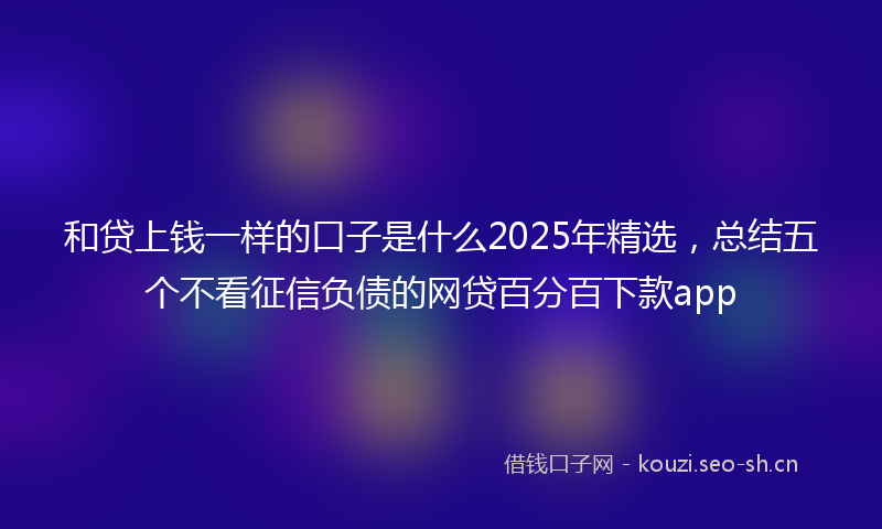 和贷上钱一样的口子是什么2025年精选,总结五个不看征信负债的网贷百分百下款app