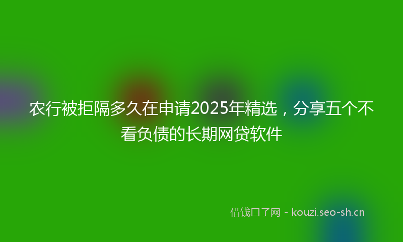 农行被拒隔多久在申请2025年精选，分享五个不看负债的长期网贷软件