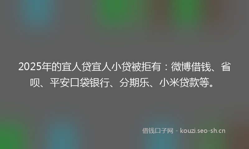 2025年的宜人贷宜人小贷被拒有：微博借钱、省呗、平安口袋银行、分期乐、小米贷款等。