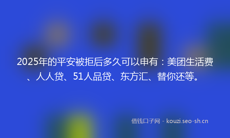 2025年的平安被拒后多久可以申有：美团生活费、人人贷、51人品贷、东方汇、替你还等。