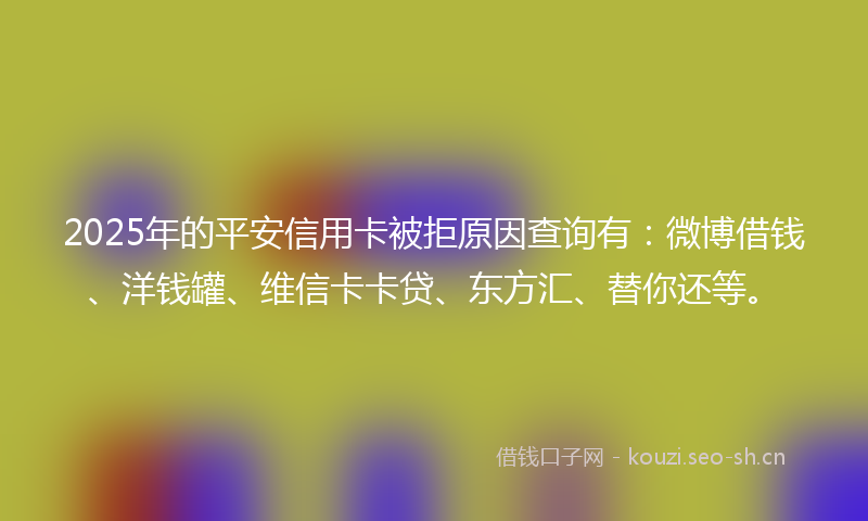 2025年的平安信用卡被拒原因查询有：微博借钱、洋钱罐、维信卡卡贷、东方汇、替你还等。