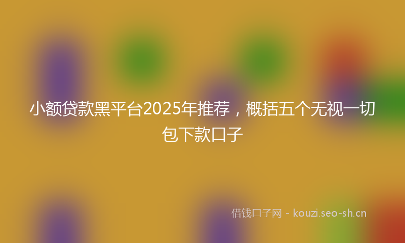 小额贷款黑平台2025年推荐，概括五个无视一切包下款口子