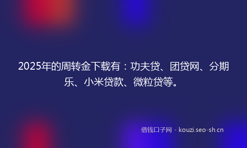 2025年的周转金下载有：功夫贷、团贷网、分期乐、小米贷款、微粒贷等。