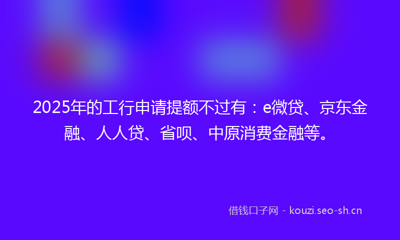 2025年的工行申请提额不过有:e微贷、京东金融、人人贷、省呗、中原消费金融等。