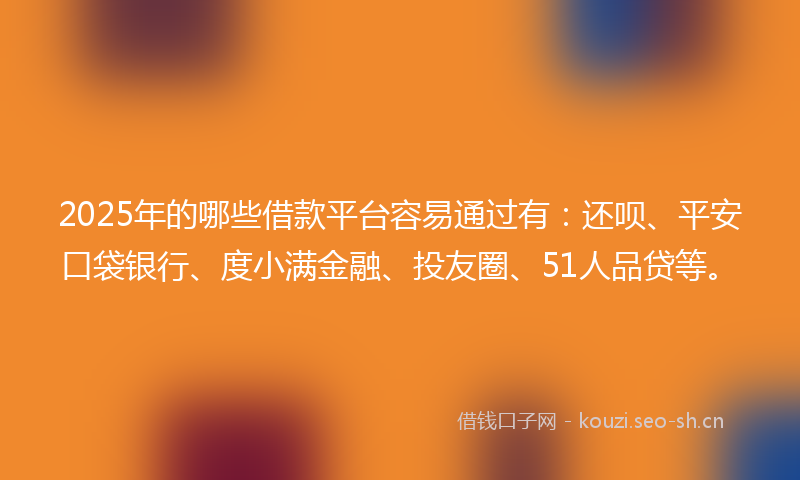 2025年的哪些借款平台容易通过有：还呗、平安口袋银行、度小满金融、投友圈、51人品贷等。