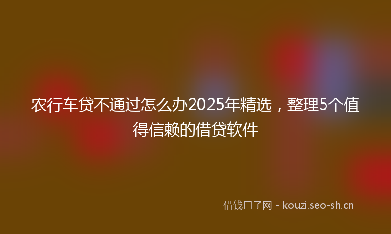 农行车贷不通过怎么办2025年精选，整理5个值得信赖的借贷软件