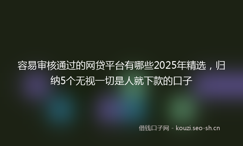 容易审核通过的网贷平台有哪些2025年精选，归纳5个无视一切是人就下款的口子