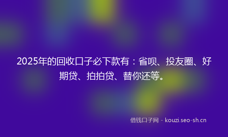 2025年的回收口子必下款有：省呗、投友圈、好期贷、拍拍贷、替你还等。