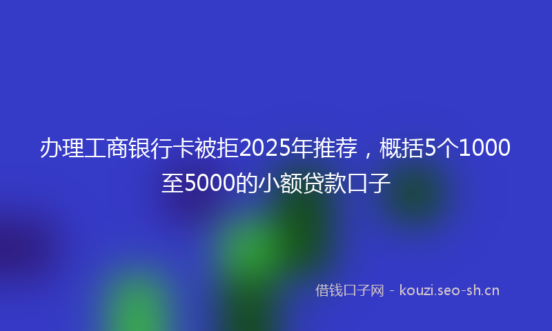 办理工商银行卡被拒2025年推荐，概括5个1000至5000的小额贷款口子