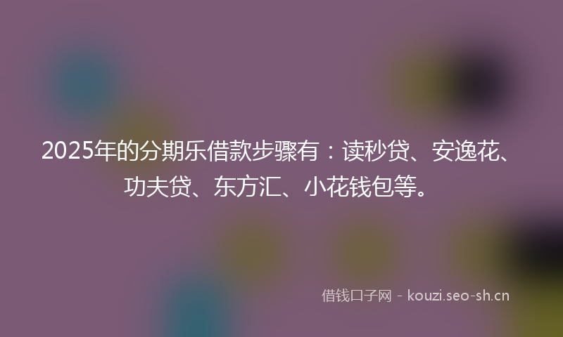 2025年的分期乐借款步骤有：读秒贷、安逸花、功夫贷、东方汇、小花钱包等。