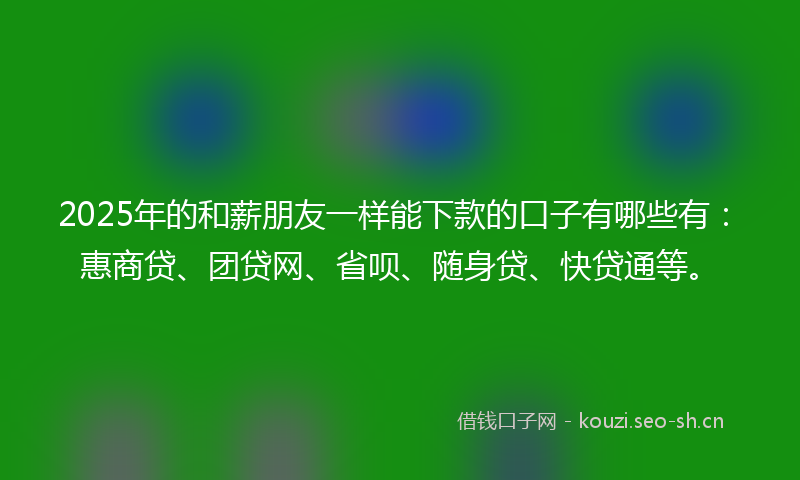 2025年的和薪朋友一样能下款的口子有哪些有：惠商贷、团贷网、省呗、随身贷、快贷通等。