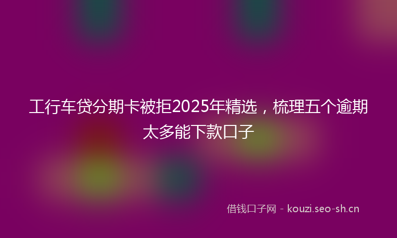 工行车贷分期卡被拒2025年精选，梳理五个逾期太多能下款口子