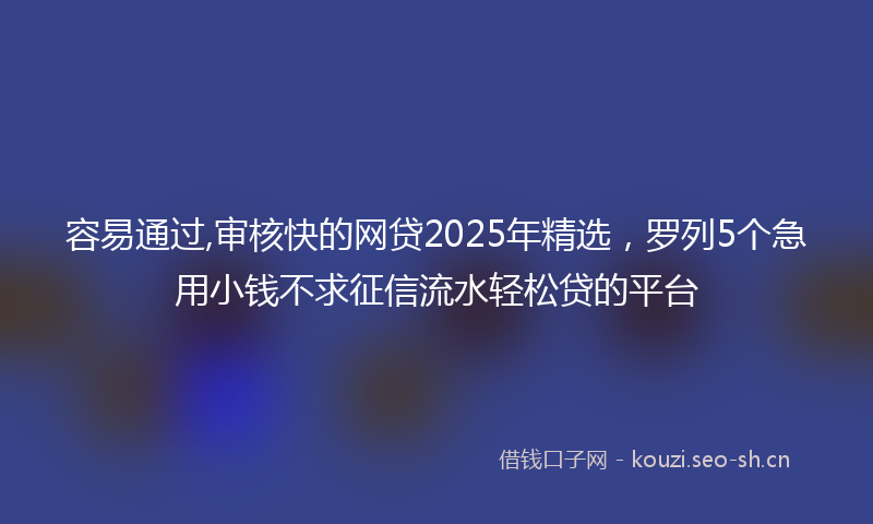 容易通过,审核快的网贷2025年精选，罗列5个急用小钱不求征信流水轻松贷的平台