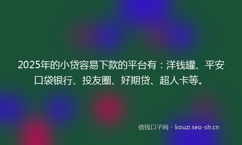 2025年的小贷容易下款的平台有：洋钱罐、平安口袋银行、投友圈、好期贷、超人卡等。