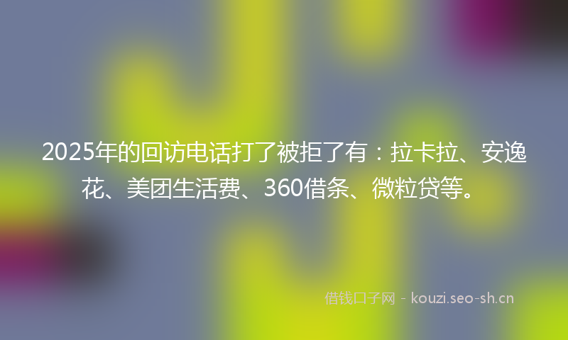 2025年的回访电话打了被拒了有：拉卡拉、安逸花、美团生活费、360借条、微粒贷等。