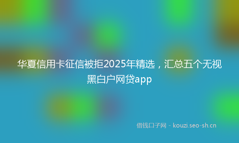 华夏信用卡征信被拒2025年精选，汇总五个无视黑白户网贷app