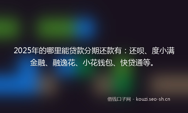 2025年的哪里能贷款分期还款有：还呗、度小满金融、融逸花、小花钱包、快贷通等。