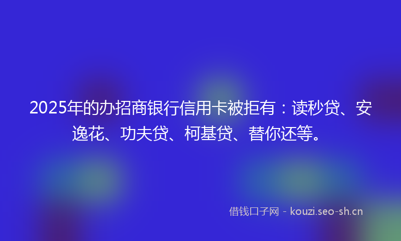 2025年的办招商银行信用卡被拒有：读秒贷、安逸花、功夫贷、柯基贷、替你还等。
