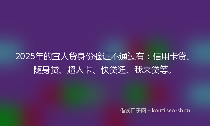 2025年的宜人贷身份验证不通过有：信用卡贷、随身贷、超人卡、快贷通、我来贷等。