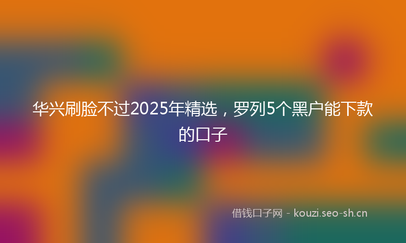 华兴刷脸不过2025年精选,罗列5个黑户能下款的口子