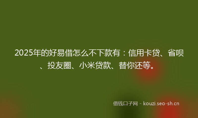 2025年的好易借怎么不下款有：信用卡贷、省呗、投友圈、小米贷款、替你还等。