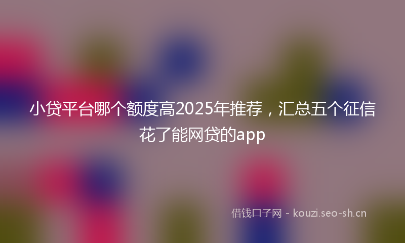 小贷平台哪个额度高2025年推荐，汇总五个征信花了能网贷的app