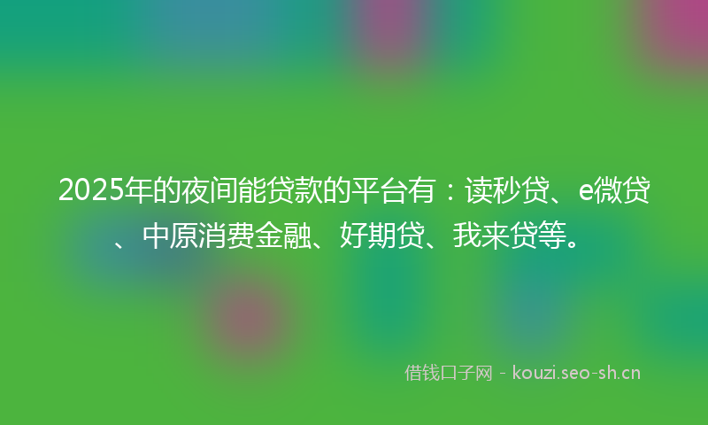 2025年的夜间能贷款的平台有：读秒贷、e微贷、中原消费金融、好期贷、我来贷等。