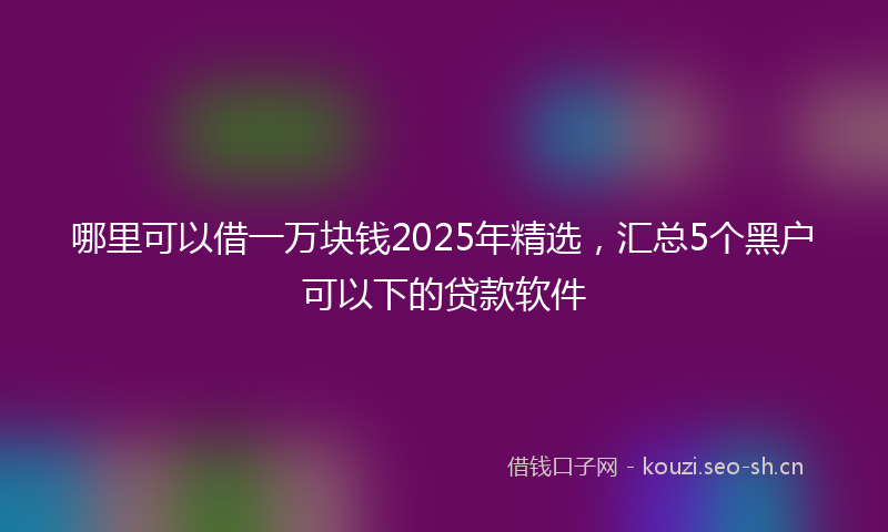 哪里可以借一万块钱2025年精选，汇总5个黑户可以下的贷款软件