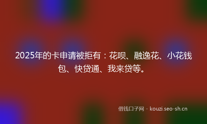 2025年的卡申请被拒有：花呗、融逸花、小花钱包、快贷通、我来贷等。