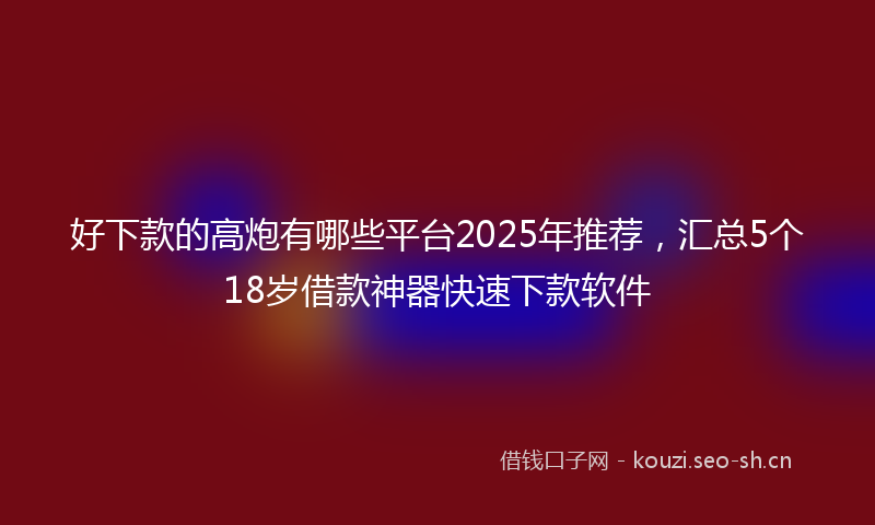 好下款的高炮有哪些平台2025年推荐，汇总5个18岁借款神器快速下款软件