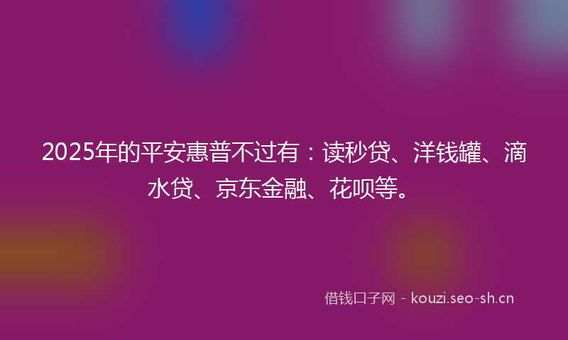 2025年的平安惠普不过有：读秒贷、洋钱罐、滴水贷、京东金融、花呗等。