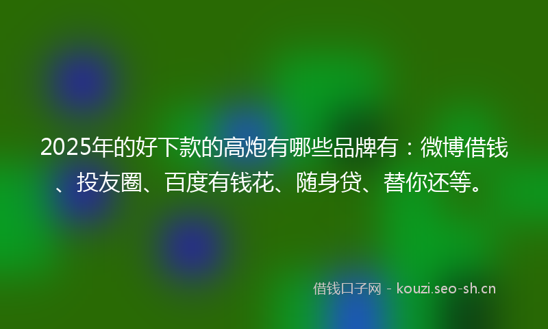 2025年的好下款的高炮有哪些品牌有：微博借钱、投友圈、百度有钱花、随身贷、替你还等。
