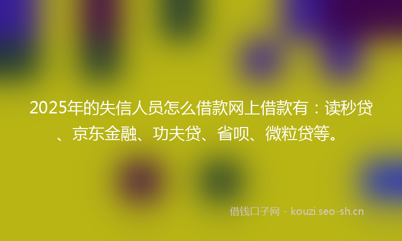 2025年的失信人员怎么借款网上借款有：读秒贷、京东金融、功夫贷、省呗、微粒贷等。