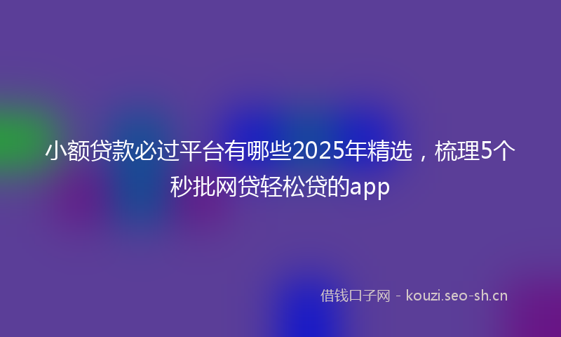 小额贷款必过平台有哪些2025年精选，梳理5个秒批网贷轻松贷的app