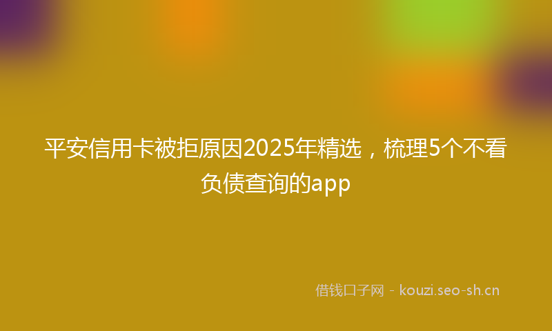 平安信用卡被拒原因2025年精选，梳理5个不看负债查询的app