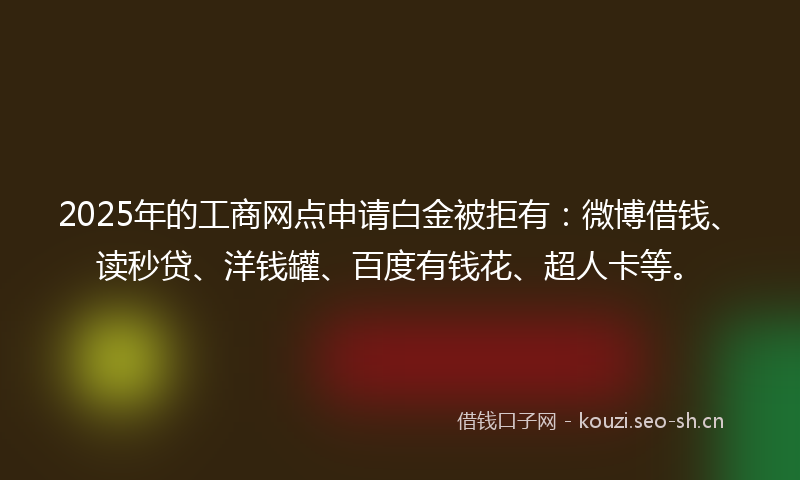 2025年的工商网点申请白金被拒有：微博借钱、读秒贷、洋钱罐、百度有钱花、超人卡等。