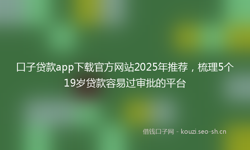 口子贷款app下载官方网站2025年推荐，梳理5个19岁贷款容易过审批的平台