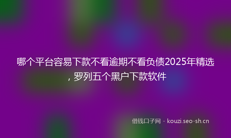 哪个平台容易下款不看逾期不看负债2025年精选，罗列五个黑户下款软件