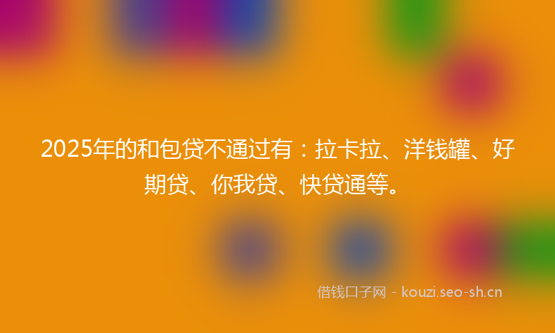 2025年的和包贷不通过有：拉卡拉、洋钱罐、好期贷、你我贷、快贷通等。