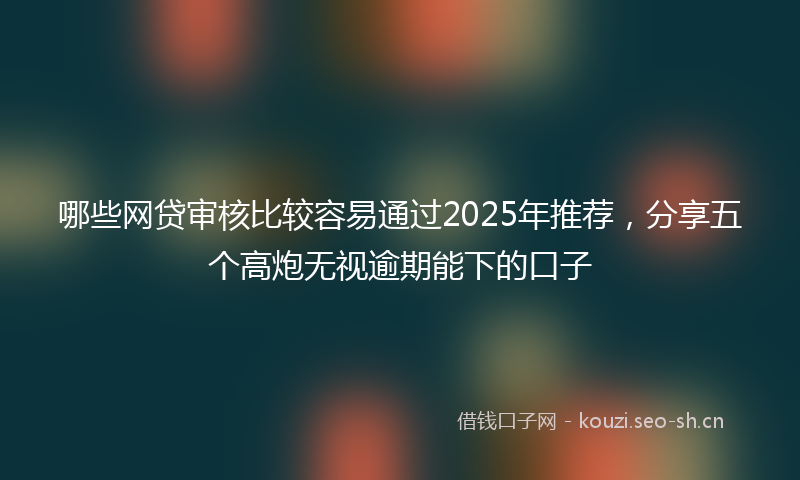 哪些网贷审核比较容易通过2025年推荐，分享五个高炮无视逾期能下的口子