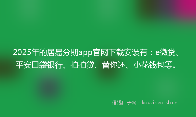 2025年的居易分期app官网下载安装有：e微贷、平安口袋银行、拍拍贷、替你还、小花钱包等。