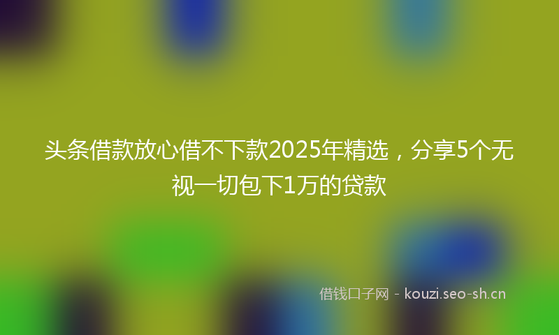头条借款放心借不下款2025年精选，分享5个无视一切包下1万的贷款