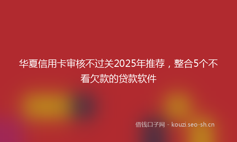 华夏信用卡审核不过关2025年推荐，整合5个不看欠款的贷款软件